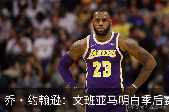 乔·约翰逊：文班亚马明白季后赛有多激烈 他选择了反击布伦森