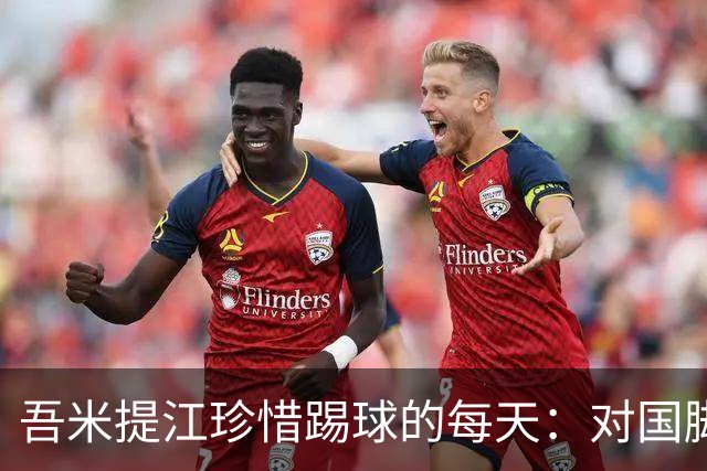 吾米提江珍惜踢球的每天：对国脚身份要保持敬畏之心