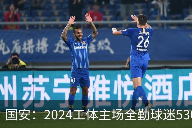 国安：2024工体主场全勤球迷5307人 46位球迷全勤