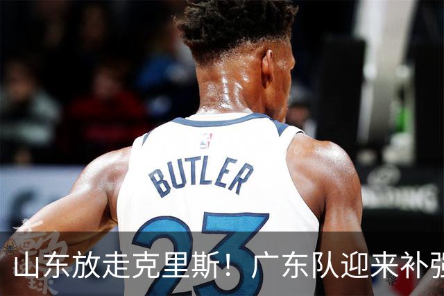 山东放走克里斯！广东队迎来补强内线机会，朱芳雨将出手捡漏？