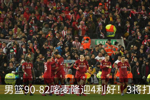 男篮90-82喀麦隆迎4利好！3将打出价值，三分回暖！
