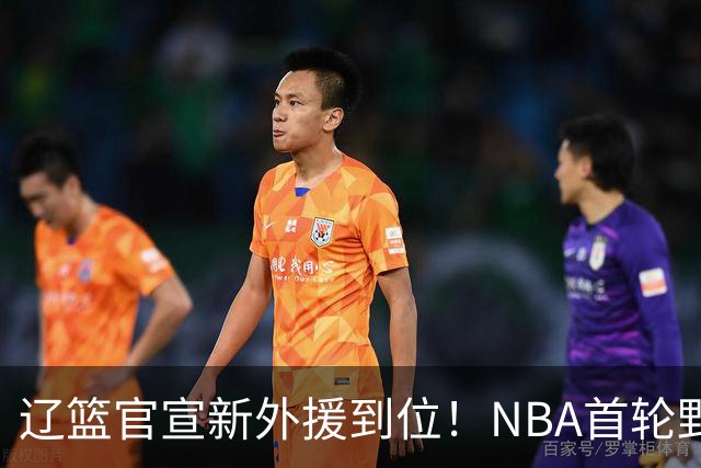 辽篮官宣新外援到位！NBA首轮野兽大前锋加盟，即将搭档赵继伟