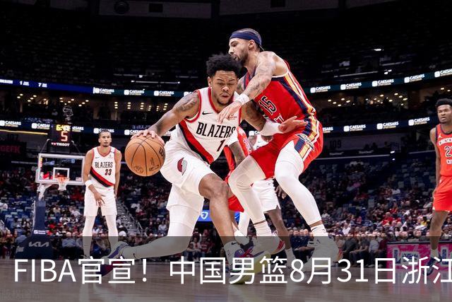 FIBA官宣！中国男篮8月31日浙江诸暨迎战黎巴嫩