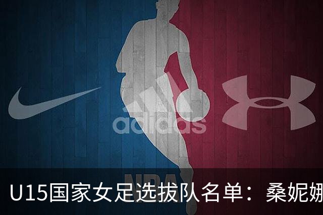 U15国家女足选拔队名单：桑妮娜挂帅古雅沙进教练组 共30人入选