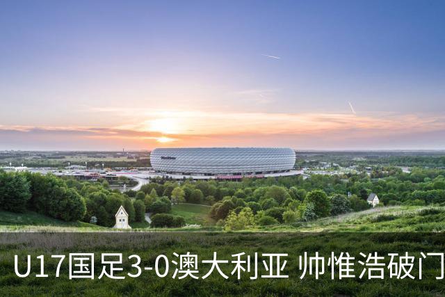 U17国足3-0澳大利亚 帅惟浩破门+失点赵松源建功孙臣曦一条龙